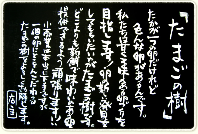 たかが一つの卵だけれど色んな卵があるんです。
私たちは甘くて味のある卵づくりを目指します！卵の新しい発見をしてもらいたいのがたまごの樹です。
どこよりも新鮮で味わいのある卵を提供できるようにがんばります！！
小売業は本当に下手ですが一個の卵にとことんこだわるたまごの樹をよろしくお願いします。
店主
